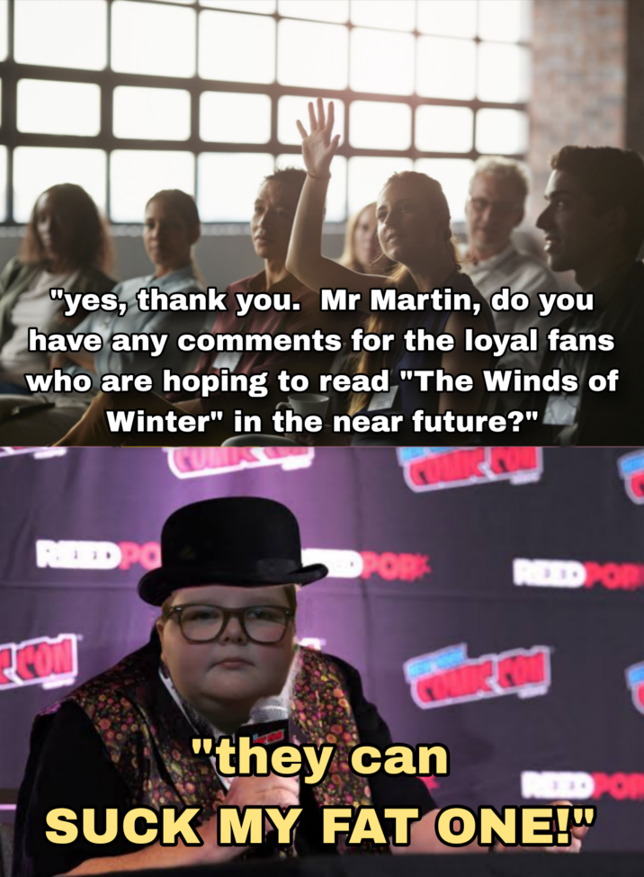 "yes, thank you. Mr Martin, do you have any comments for the loyal fans who are hoping to read "The Winds of Winter" in the near future?" REED PO OPOR REEDPOR "they can REED POR SUCK MY FAT ONE!"