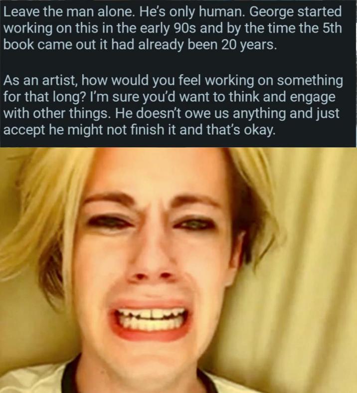 Leave the man alone. He's only human. George started working on this in the early 90s and by the time the 5th book came out it had already been 20 years. As an artist, how would you feel working on something for that long? I'm sure you'd want to think and engage with other things. He doesn't owe us anything and just accept he might not finish it and that's okay.
