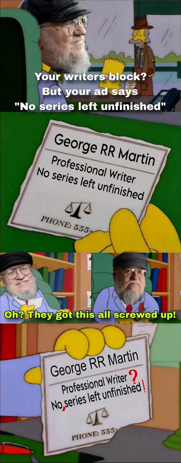 Your writers block? But your ad says "No series left unfinished" George RR Martin Professional Writer No series left unfinished PHONE: 5557 Oh? They got this all screwed up! George RR Martin Professional Writer? No series left unfinished! PHONE: 555-