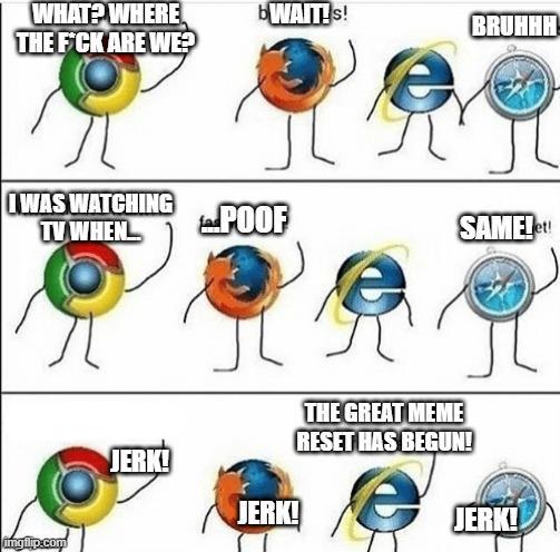 WHAT? WHERE THE F*CK ARE WE? I WAS WATCHING TV WHEN imgilip.com JERK! bWAIT!s! BRUHHH! POOF SAME!et! JERK! THE GREAT MEME RESET HAS BEGUN! JERK!