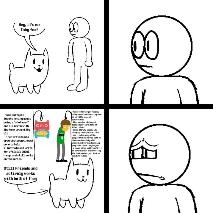 Hey, it's me Toby fox! 3 -Made multiple tweets joking about being a "shotacon" and old merch with the term around 20y old -Hired Artists who drew shotacon/i----- p--- to help illustrate and write for official OMORI Manga and still works on the series OMO Still Friends and actively works with both of them Massive history of racism, using slurs, and creating tons of horribly racist caricatures -Also massive history of being Ablest with tons of Ablest slurs -Sends C&D's to people who bring up their past actions -has treated many of the people they've worked with on hiveswap horribly with uncredited work and causing people to loose they're jobs a ton of other s--- I can't fit in here without overstuffing the text box but just look up SarahZ's videos 서