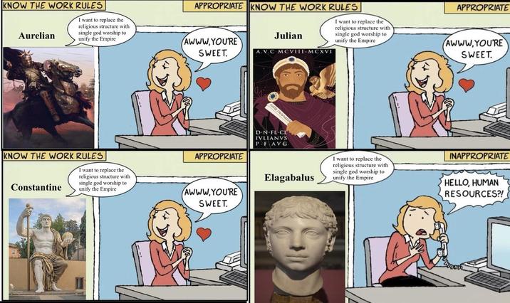 APPROPRIATE KNOW THE WORK RULES Julian A.V.C MCVIII-MCXVI I want to replace the religious structure with single god worship to unify the Empire APPROPRIATE AWWW,YOU'RE SWEET. KNOW THE WORK RULES Aurelian I want to replace the religious structure with single god worship to unify the Empire AWWW.YOU'RE SWEET. KNOW THE WORK RULES Constantine I want to replace the religious structure with single god worship to unify the Empire KATA FANMAION APPROPRIATE D.N.FL CL IVLIANVS P.FAVG. AWWW,YOU'RE SWEET. Elagabalus I want to replace the religious structure with single god worship to unify the Empire INAPPROPRIATE HELLO, HUMAN RESOURCES?!