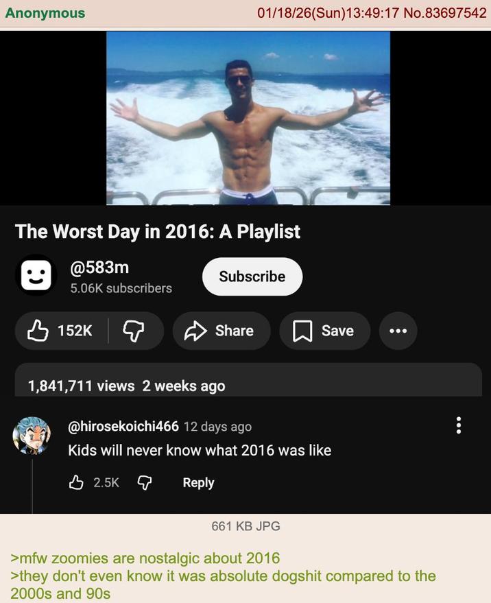 Anonymous 01/18/26(Sun)13:49:17 No.83697542 The Worst Day in 2016: A Playlist @583m 5.06K subscribers 152K Subscribe Share Save 1,841,711 views 2 weeks ago @hirosekoichi466 12 days ago Kids will never know what 2016 was like 2.5K Reply 661 KB JPG >mfw zoomies are nostalgic about 2016 >they don't even know it was absolute dogshit compared to the 2000s and 90s
