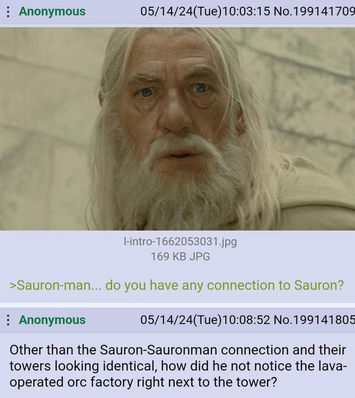 Anonymous 05/14/24(Tue)10:03:15 No. 199141709 l-intro-1662053031.jpg 169 KB JPG >Sauron-man... do you have any connection to Sauron? : Anonymous 05/14/24(Tue)10:08:52 No. 199141805 Other than the Sauron-Sauronman connection and their towers looking identical, how did he not notice the lava- operated orc factory right next to the tower?