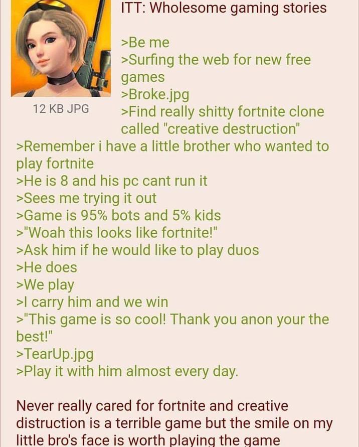 12 KB JPG ITT: Wholesome gaming stories >Be me >Surfing the web for new free games >Broke.jpg >Find really s----- fortnite clone called "creative destruction" >Remember i have a little brother who wanted to play fortnite >He is 8 and his pc cant run it >Sees me trying it out >Game is 95% bots and 5% kids >"Woah this looks like fortnite!" >Ask him if he would like to play duos >He does >We play >I carry him and we win >"This game is so cool! Thank you anon your the best!" >TearUp.jpg >Play it with him almost every day. Never really cared for fortnite and creative distruction is a terrible game but the smile on my little bro's face is worth playing the game