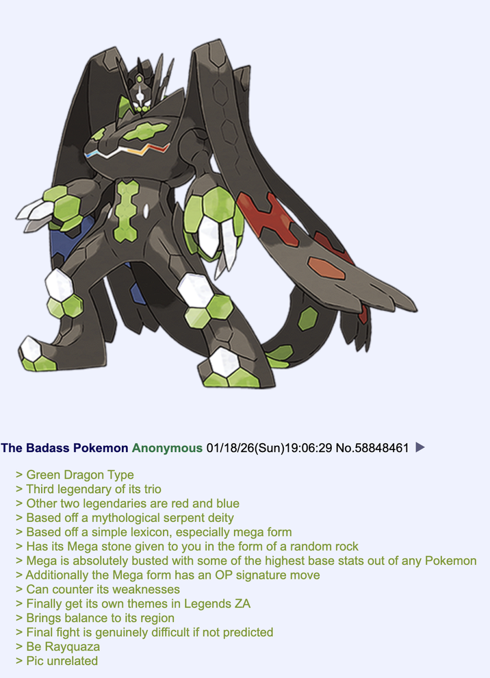 The Badass Pokemon Anonymous 01/18/26(Sun)19:06:29 No.58848461 > Green Dragon Type > Third legendary of its trio > Other two legendaries are red and blue > Based off a mythological serpent deity > Based off a simple lexicon, especially mega form > Has its Mega stone given to you in the form of a random rock > Mega is absolutely busted with some of the highest base stats out of any Pokemon > Additionally the Mega form has an OP signature move > Can counter its weaknesses > Finally get its own themes in Legends ZA > Brings balance to its region > Final fight is genuinely difficult if not predicted > Be Rayquaza > Pic unrelated