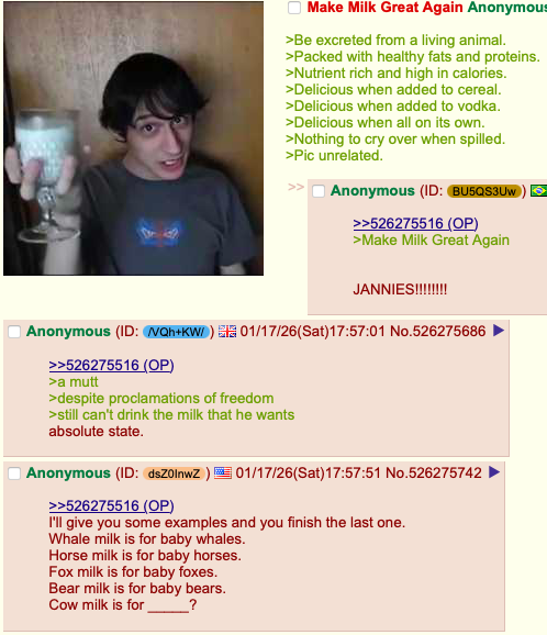 Make Milk Great Again Anonymous >Be excreted from a living animal. >Packed with healthy fats and proteins. >Nutrient rich and high in calories. >Delicious when added to cereal. >Delicious when added to vodka. >Delicious when all on its own. >Nothing to cry over when spilled. >Pic unrelated. Anonymous (ID: BU5QS3UW >>526275516 (OP) >Make Milk Great Again JANNIES!!!!!!!! Anonymous (ID: NQh+KW/ ) ElĚ01/17/26(Sat)17:57:01 No.526275686 >>526275516 (OP) >a mutt >despite proclamations of freedom >still can't drink the milk that he wants absolute state. Anonymous (ID: dsZ0lnwZ) 01/17/26(Sat) 17:57:51 No.526275742 >>526275516 (OP) I'll give you some examples and you finish the last one. Whale milk is for baby whales. Horse milk is for baby horses. Fox milk is for baby foxes. Bear milk is for baby bears. Cow milk is for ?