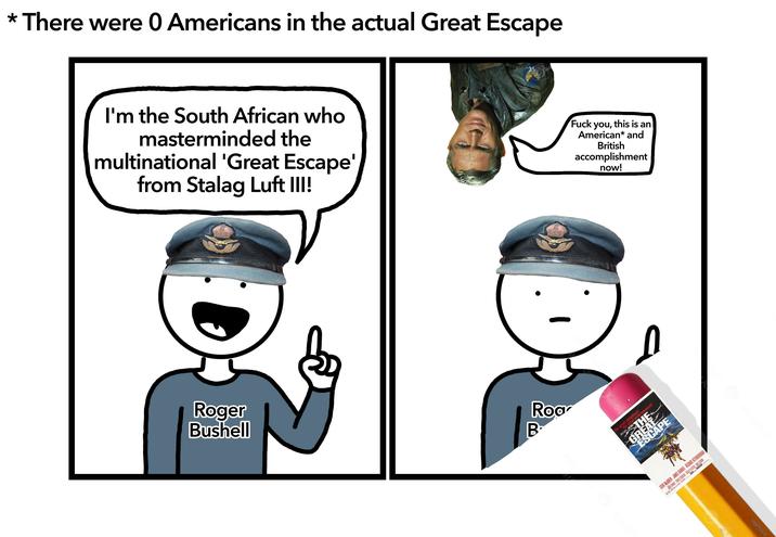 * There were 0 Americans in the actual Great Escape I'm the South African who masterminded the multinational 'Great Escape' from Stalag Luft III! Roger Bushell Roa B F--- you, this is an American* and British accomplishment now! at adventure! THE GREAT ESCAPE the great entertainment! STEVE MCQUEEN JAMES GARNER RICHARD ATTENBOROUGH
