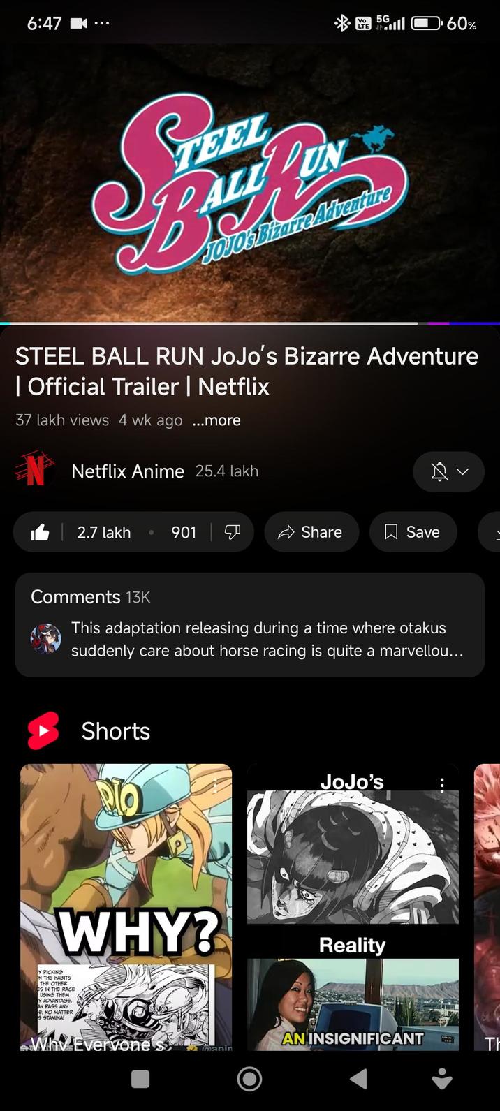 6:47 Vo 5G LTE 60% TEEL ALL UN JOJO's Bizarre Adventure STEEL BALL RUN JoJo's Bizarre Adventure | Official Trailer | Netflix 37 lakh views 4 wk ago ...more Netflix Anime 25.4 lakh 1 | 2.7 lakh 901 Share ☐ Save > Comments 13K This adaptation releasing during a time where otakus suddenly care about horse racing is quite a marvellou... Shorts WHY? Y PICKING ON THE HABITS THE OTHER ES IN THE RACE USING THEM Y ADVANTAGE, AN PASS ANY E, NO MATTER S STAMINA! Why Everyone JoJo's Reality AN INSIGNIFICANT manin Th