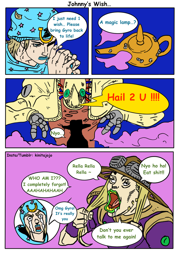 ん Johnny's Wish... I just need 1 wish... Please bring Gyro back to life! A magic lamp...? いい т ་ ༥.༥་ Nyo. Hail 2 U !!!! Insta/Tumblr: kinitajojo Rella Rella WHO AM I??? I completely forgot! AAAHAHAHAAH Rella ~ Omg Gyro! It's really you Don't you ever talk to me again! Nyo ho ho! Eat s---!! いい