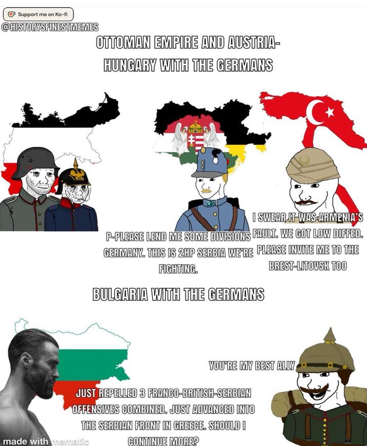 Support me on Ko-fi @HISTORYSFINESTMEMES OTTOMAN EMPIRE AND AUSTRIA- HUNGARY WITH THE GERMANS RE I SWEAR IT WAS ARMENIA'S P-PLEASE LEND ME SOME DIVISIONS FAULT. WE GOT LOW DIFFED. GERMANY. THIS IS 2HP SERBIA WE'RE PLEASE INVITE ME TO THE FIGHTING. BULGARIA WITH THE GERMANS BREST-LITOVSK TOO YOU'RE MY BEST ALLY JUST REPELLED 3 FRANCO-BRITISH-SERBIAN OFFENSIVES COMBINED. JUST ADVANCED INTO THE SERBIAN FRONT IN GREECE. SHOULD I CONTINUE MORE? made with mematic