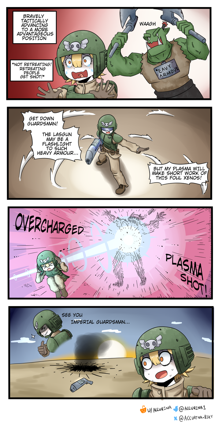 BRAVELY TACTICALLY ADVANCING TO A MORE ADVANTAGEOUS POSITION *NOT RETREATING! RETREATING PEOPLE GET SHOT!* GET DOWN GUARDSMAN! THE LASGUN MAY BE A FLASHLIGHT TO SUCH HEAVY ARMOUR….. OVERCHARGED SEE YOU IMPERIAL GUARDSMAN….. WAAGH WAAAGH 0 ". EAVY ARMOUR BUT MY PLASMA WILL MAKE SHORT WORK OF THIS FOUL XENOS! PLASMA SHOT! U/ ACCURINA @ ACCURINA 1 x @ ACCURTNA • BSKY