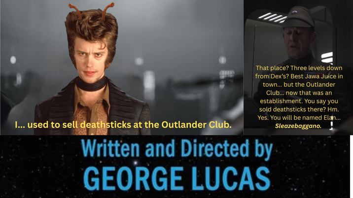 I... used to sell deathsticks at the Outlander Club. That place? Three levels down from Dex's? Best Jawa Juice in town... but the Outlander Club... now that was an establishment. You say you sold deathsticks there? Hm. Yes. You will be named Elan... Sleazebaggano. Written and Directed by GEORGE LUCAS