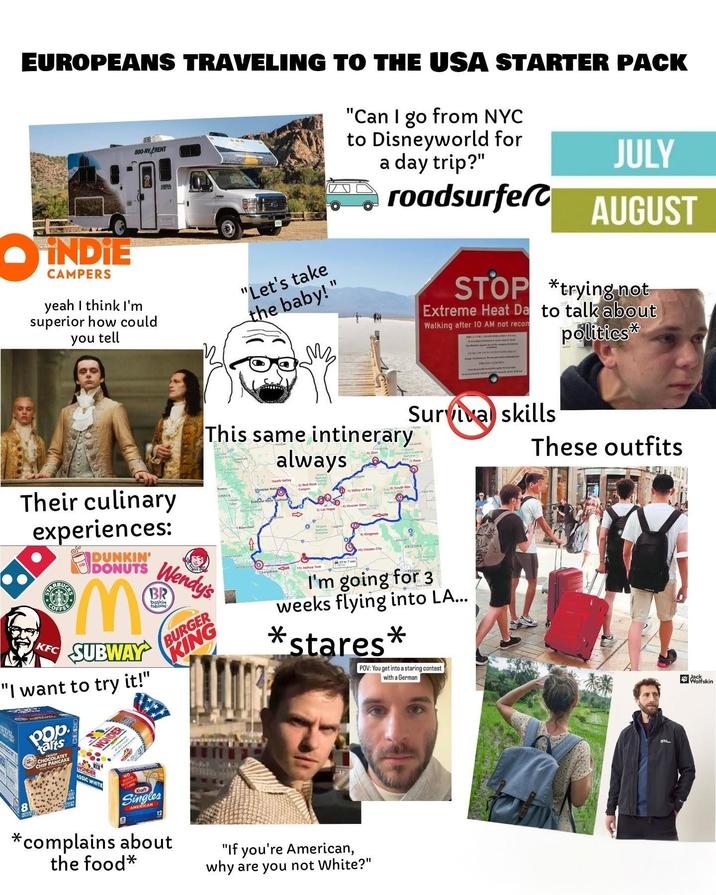 EUROPEANS TRAVELING TO THE USA STARTER PACK İNDİE CAMPERS BOO-RVARENT yeah I think I'm superior how could you tell "Let's take the baby!" мы "Can I go from NYC to Disneyworld for a day trip?" roadsurfer This same intinerary always Zion JULY AUGUST STOP *trying not Extreme Heat Da to talk about Walking after 10 AM not recom Survival skills politics* These outfits Their culinary experiences: RBUCK DUNKIN' DONUTS Wendy's BR Mo KFC SUBWAY "I want to try it!" Pop tarts CHOCOLATEY CHOPANCAKE CHIP WONDER ASSIC WHITE WONDER NO baskin Tobbing BURGER KING Death Valley Fresno ORNIA pipe Walls 2) Red Rock Canyer e) South Rim М 9) Kingman 10) Havasu City ARIZONA I'm going for 3 weeks flying into LA... * *stares* POV: You get into a staring contest with a German B Kraft Singles AMERICAN 12 *complains about the food* "If you're American, why are you not White?" Wolfskin