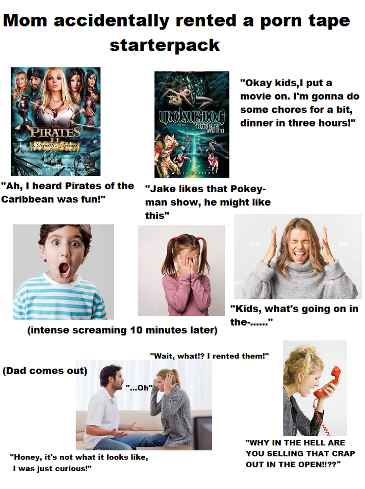 Mom accidentally rented a p--- tape starterpack PIRATES URO BUSDO DITION "Okay kids,I put a movie on. I'm gonna do some chores for a bit, dinner in three hours!" "Ah, I heard Pirates of the Caribbean was fun!" "Jake likes that Pokey- man show, he might like this" "Kids, what's going on in the-......" (intense screaming 10 minutes later) "Wait, what!? I rented them!" (Dad comes out) "...Oh" "WHY IN THE HELL ARE "Honey, it's not what it looks like, I was just curious!" YOU SELLING THAT CRAP OUT IN THE OPEN!!??"