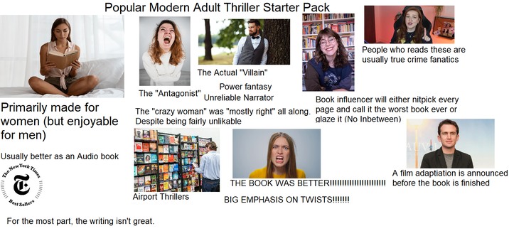Popular Modern Adult Thriller Starter Pack Primarily made for women (but enjoyable for men) Usually better as an Audio book People who reads these are usually true crime fanatics The Actual "Villain" Power fantasy The "Antagonist" Unreliable Narrator Book influencer will either nitpick every The "crazy woman" was "mostly right" all along. page and call it the worst book ever or Despite being fairly unlikable glaze it (No Inbetween) The New York T Best Sellers Times AUV DU CINE Airport Thrillers THE BOOK WAS BETTER!!!!!!!!!!!!!!!!!!!!!!! before the book is finished A film adaptiation is announced BIG EMPHASIS ON TWISTS!!!!!!! For the most part, the writing isn't great.