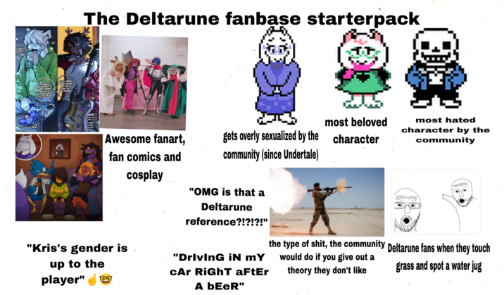 LIL TV TOLD MED ACERTAIN MAGES GETTING RAN THROUGH BY A PRETTY ROCKSTA KSTAR JEEZ, HOW MUCH STUFF DO YOU HIDE IN THE COUCH The Deltarune fanbase starterpack GAME 7 Awesome fanart, fan comics and cosplay gets overly sexualized by the community (since Undertale) most beloved character "OMG is that a Deltarune reference?!?!?!" most hated character by the community "Kris's gender is up to the player" DO "Driving iN MY cAr RiGhT aFtEr A bEeR" the type of s---, the community Deltarune fans when they touch would do if you give out a theory they don't like grass and spot a water jug