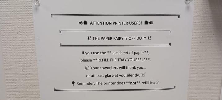 ATTENTION PRINTER USERS! If THE PAPER FAIRY IS OFF DUTY +* If you use the **last sheet of paper**, please **REFILL THE TRAY YOURSELF**. Your coworkers will thank you... or at least glare at you silently. Reminder: The printer does **not** refill itself.