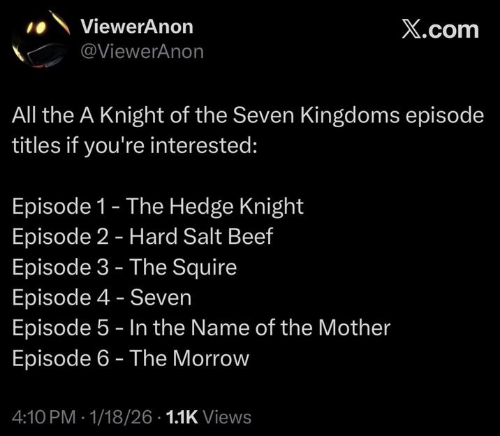 ViewerAnon @ViewerAnon X.com All the A Knight of the Seven Kingdoms episode titles if you're interested: Episode 1 - The Hedge Knight Episode 2 - Hard Salt Beef Episode 3 - The Squire Episode 4 - Seven Episode 5 - In the Name of the Mother Episode 6 - The Morrow 4:10 PM - 1/18/26 1.1K Views