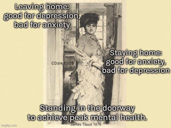 Leaving home: good for depression. bad for anxiety CDale 11/25 Staying home: good for anxiety, bad for depression imgflip.com Standing in the doorway to achieve peak mental health. James Tissot 1876