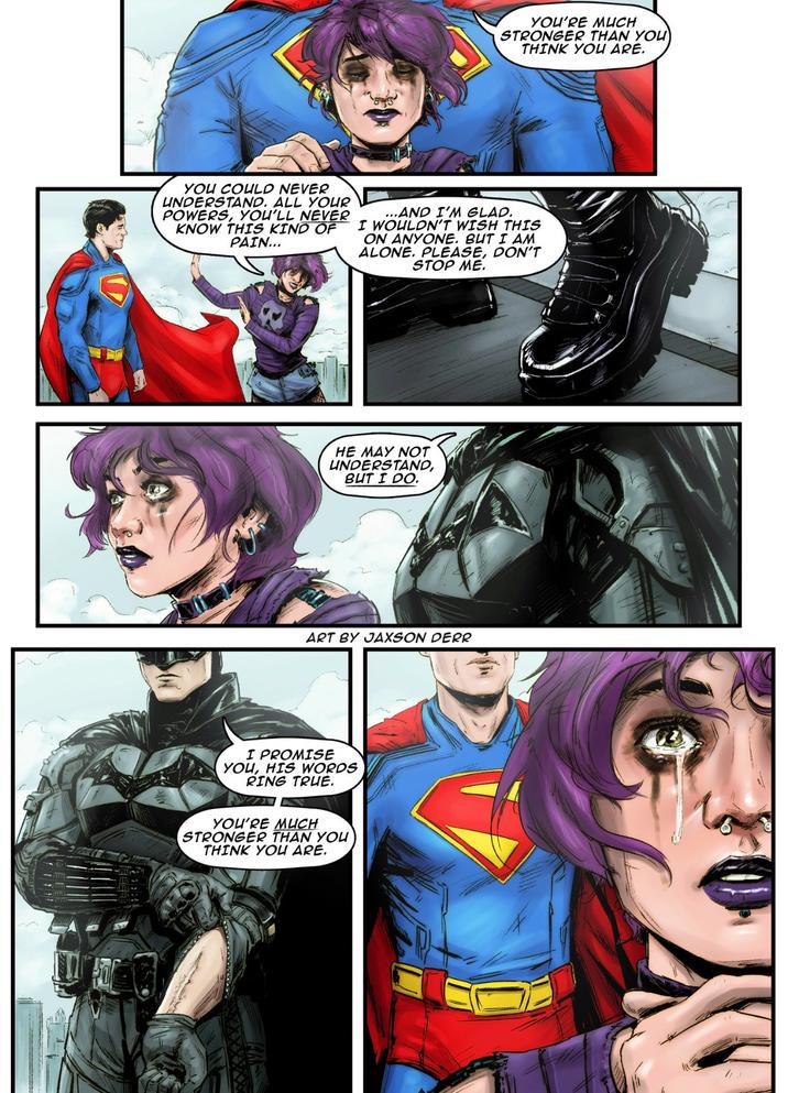 YOU'RE MUCH STRONGER THAN YOU THINK YOU ARE. YOU COULD NEVER UNDERSTAND. ALL YOUR POWERS, YOU'LL NEVER KNOW THIS KIND OF PAIN... ...AND I'M GLAD. I WOULDN'T WISH THIS ON ANYONE. BUT I AM ALONE. PLEASE, DON'T STOP ME. HE MAY NOT UNDERSTAND, BUT I DO. ART BY JAXSON DERR I PROMISE YOU, HIS WORDS RING TRUE. YOU'RE MUCH STRONGER THAN YOU THINK YOU ARE.