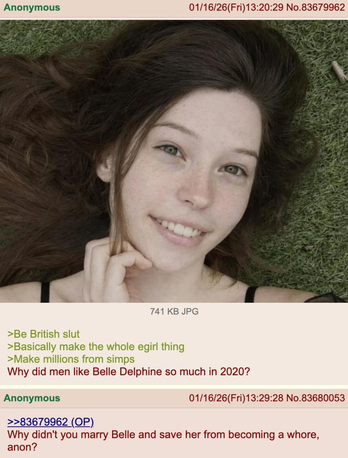Anonymous 01/16/26(Fri)13:20:29 No.83679962 741 KB JPG >Be British slut >Basically make the whole egirl thing >Make millions from simps Why did men like Belle Delphine so much in 2020? Anonymous >>83679962 (OP). 01/16/26(Fri)13:29:28 No.83680053 Why didn't you marry Belle and save her from becoming a w----, anon?