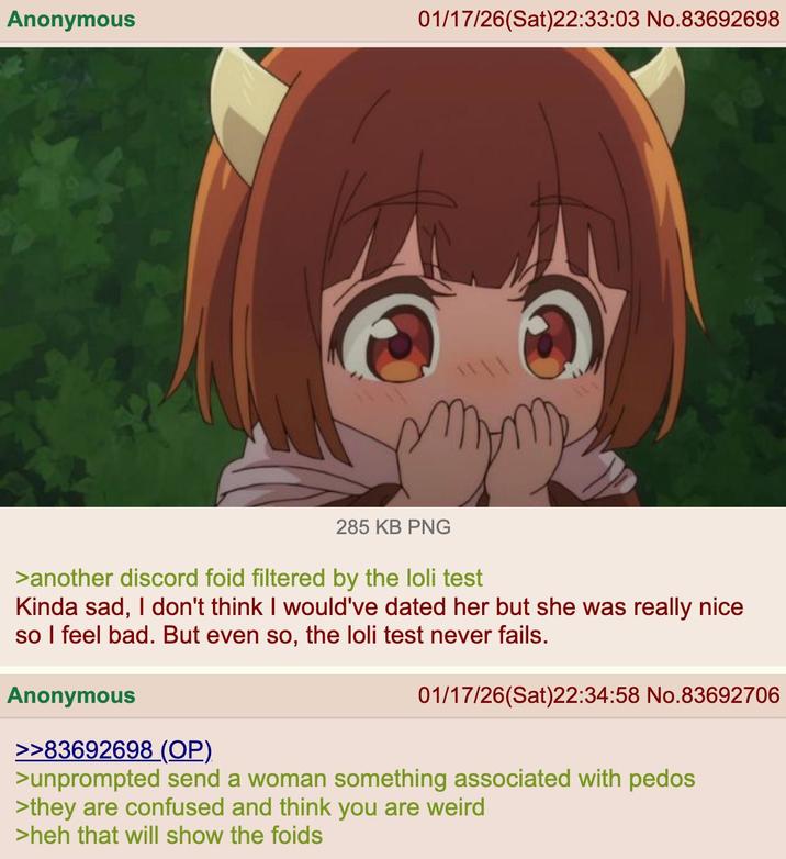 Anonymous 01/17/26(Sat)22:33:03 No.83692698 285 KB PNG >another discord foid filtered by the loli test Kinda sad, I don't think I would've dated her but she was really nice so I feel bad. But even so, the loli test never fails. Anonymous 01/17/26(Sat)22:34:58 No.83692706 >>83692698 (OP) >unprompted send a woman something associated with pedos >they are confused and think you are weird >heh that will show the foids