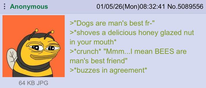 Anonymous 64 KB JPG 01/05/26(Mon)08:32:41 No.5089556 >"Dogs are man's best fr-" >*shoves a delicious honey glazed nut in your mouth* >*crunch* "Mmm...I mean BEES are man's best friend" >*buzzes in agreement*