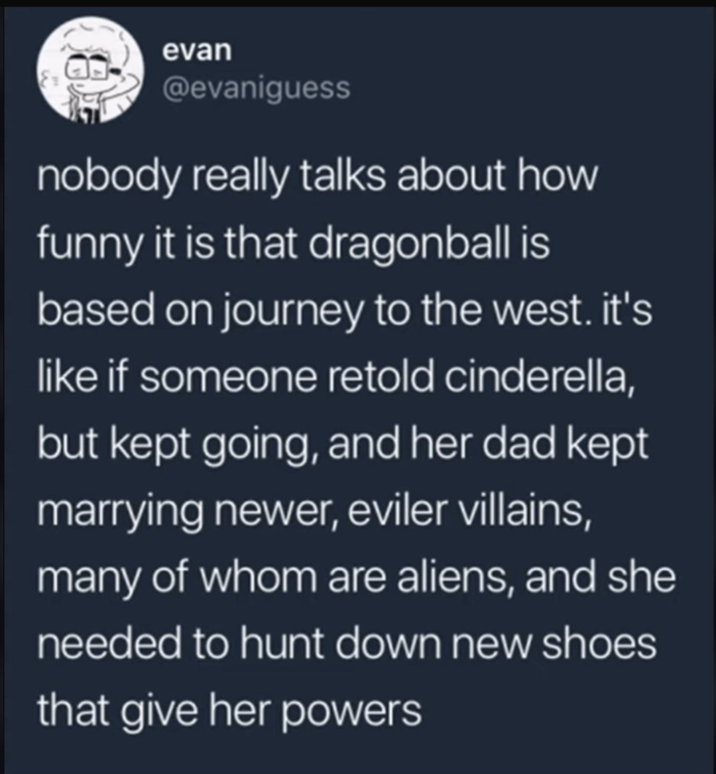 evan @evaniguess nobody really talks about how funny it is that dragonball is based on journey to the west. it's like if someone retold cinderella, but kept going, and her dad kept marrying newer, eviler villains, many of whom are aliens, and she needed to hunt down new shoes that give her powers