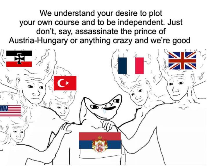 We understand your desire to plot your own course and to be independent. Just don't, say, assassinate the prince of Austria-Hungary or anything crazy and we're good C⭑