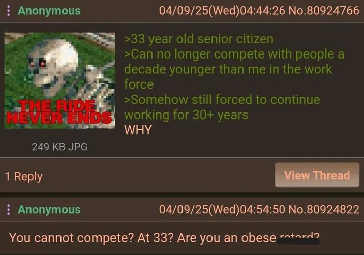 Anonymous THE RIDE. NEVER ENDS 249 KB JPG 04/09/25(Wed)04:44:26 No.80924766 >33 year old senior citizen >Can no longer compete with people a decade younger than me in the work force >Somehow still forced to continue working for 30+ years WHY 1 Reply : Anonymous View Thread 04/09/25(Wed)04:54:50 No.80924822 You cannot compete? At 33? Are you an obese rotord?