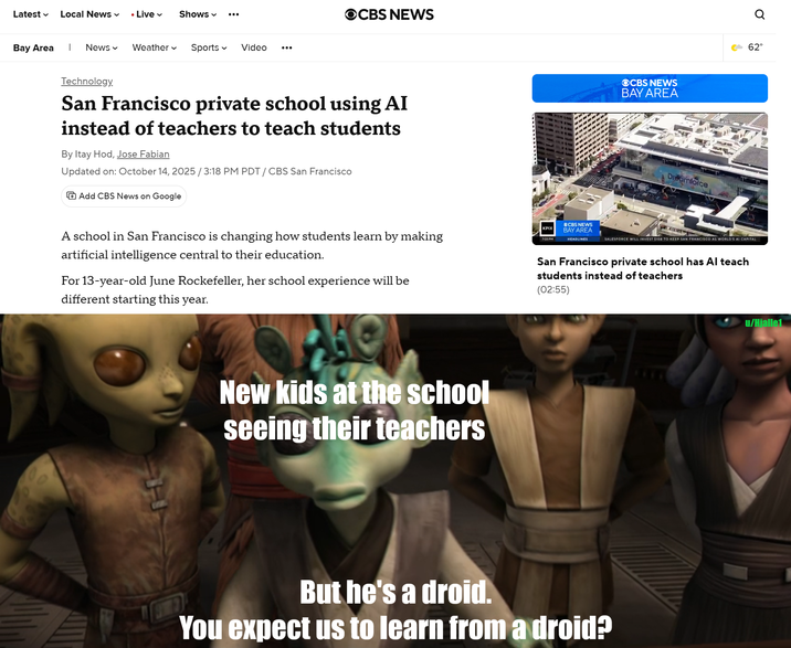 Latest ✓ Local News • Live Shows OCBS NEWS Bay Area | News Weather Sports Video ... Technology. San Francisco private school using AI instead of teachers to teach students By Itay Hod, Jose Fabian Updated on: October 14, 2025 / 3:18 PM PDT/ CBS San Francisco Add CBS News on Google OCBS NEWS BAY AREA Dreamforce A school in San Francisco is changing how students learn by making artificial intelligence central to their education. For 13-year-old June Rockefeller, her school experience will be different starting this year. New kids at the school seeing their teachers KPIX CBS NEWS BAY AREA 7:03 PM HEADLINES ୪ 62° SALESFORCE WILL INVEST $15B TO KEEP SAN FRANCISCO AS WORLD'S AI CAPITAL San Francisco private school has Al teach students instead of teachers (02:55) But he's a droid. You expect us to learn from a droid? u/Hjalle1