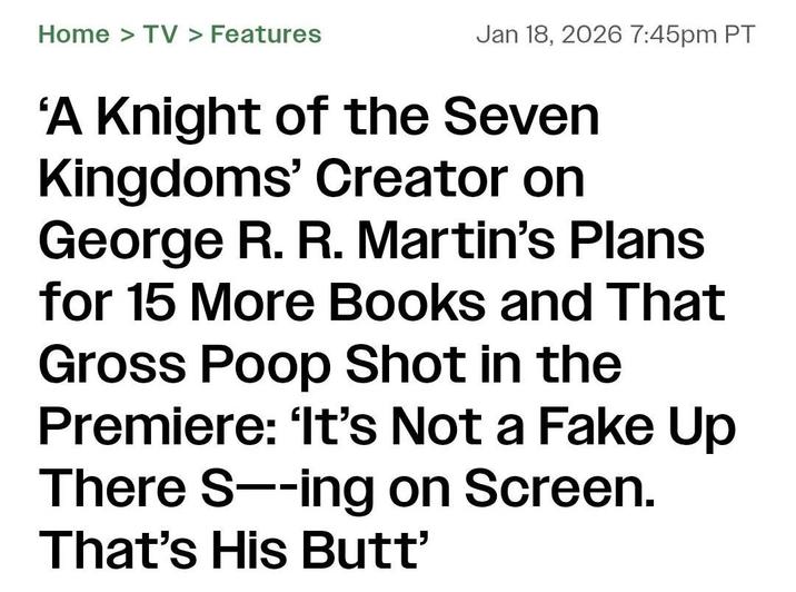 Home > TV > Features Jan 18, 2026 7:45pm PT 'A Knight of the Seven Kingdoms' Creator on George R. R. Martin's Plans for 15 More Books and That Gross Poop Shot in the Premiere: 'It's Not a Fake Up There S--ing on Screen. That's His Butt'