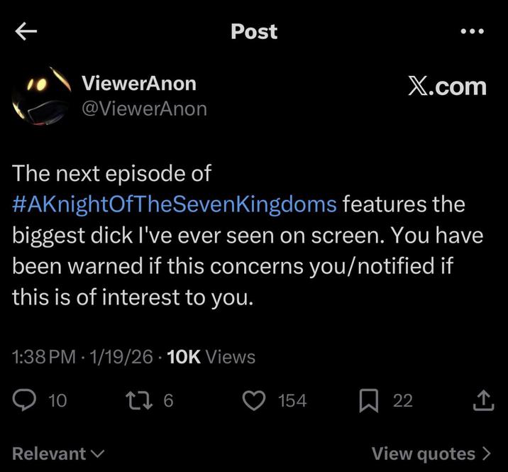 ViewerAnon @ViewerAnon Post X.com The next episode of #AKnightOfTheSeven Kingdoms features the biggest d--- I've ever seen on screen. You have been warned if this concerns you/notified if this is of interest to you. 1:38 PM 1/19/26 10K Views • 10 276 Relevant 154 ☐ 22 ↑ View quotes >
