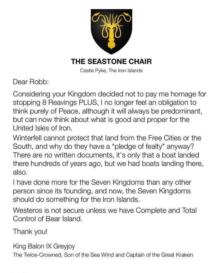 THE SEASTONE CHAIR Castle Pyke, The Iron Islands Dear Robb: Considering your Kingdom decided not to pay me homage for stopping 8 Reavings PLUS, I no longer feel an obligation to think purely of Peace, although it will always be predominant, but can now think about what is good and proper for the United Isles of Iron. Winterfell cannot protect that land from the Free Cities or the South, and why do they have a "pledge of fealty" anyway? There are no written documents, it's only that a boat landed there hundreds of years ago, but we had boats landing there, also. I have done more for the Seven Kingdoms than any other person since its founding, and now, the Seven Kingdoms should do something for the Iron Islands. Westeros is not secure unless we have Complete and Total Control of Bear Island. Thank you! King Balon IX Greyjoy The Twice-Crowned, Son of the Sea Wind and Captain of the Great Kraken
