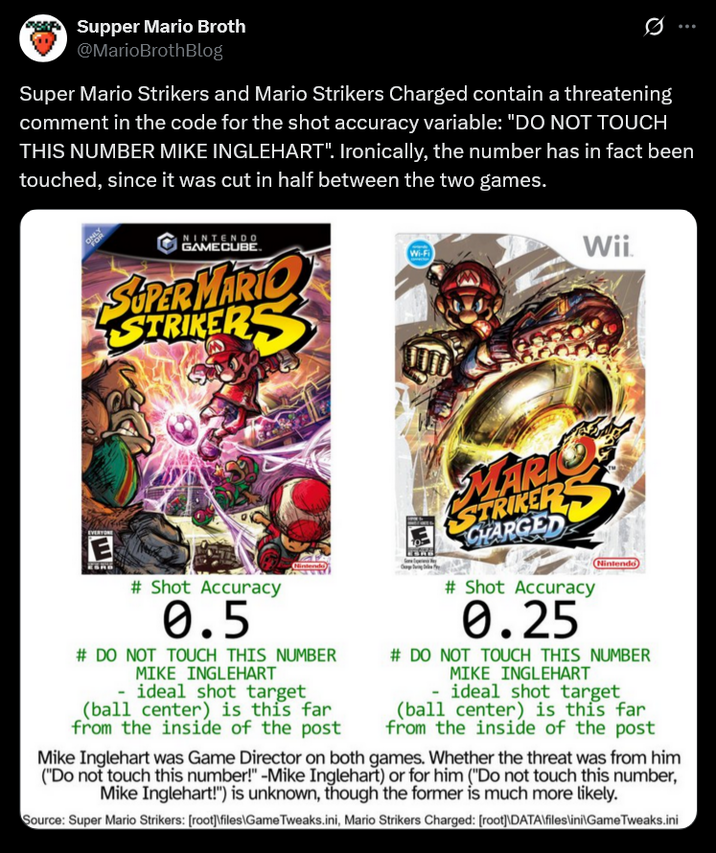 Supper Mario Broth @MarioBrothBlog Ø Super Mario Strikers and Mario Strikers Charged contain a threatening comment in the code for the shot accuracy variable: "DO NOT TOUCH THIS NUMBER MIKE INGLEHART". Ironically, the number has in fact been touched, since it was cut in half between the two games. NINTENDO GAMECUBE. SUPER MARIO STRIKERS Wi-Fi Wii EVERYONE E # Shot Accuracy 0.5 Nintendo # DO NOT TOUCH THIS NUMBER MIKE INGLEHART - ideal shot target (ball center) is this far from the inside of the post MARI STRIKER CHARGED #Shot Accuracy 0.25 Nintendo # DO NOT TOUCH THIS NUMBER MIKE INGLEHART - ideal shot target (ball center) is this far from the inside of the post Mike Inglehart was Game Director on both games. Whether the threat was from him ("Do not touch this number!" -Mike Inglehart) or for him ("Do not touch this number, Mike Inglehart!") is unknown, though the former is much more likely. Source: Super Mario Strikers: [root]\files\Game Tweaks.ini, Mario Strikers Charged: [root]\DATA\files\ini\Game Tweaks.ini