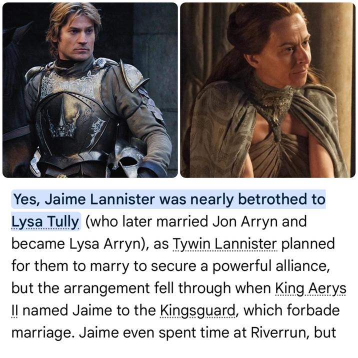 Yes, Jaime Lannister was nearly betrothed to Lysa Tully (who later married Jon Arryn and became Lysa Arryn), as Tywin Lannister planned for them to marry to secure a powerful alliance, but the arrangement fell through when King Aerys Il named Jaime to the Kingsguard, which forbade marriage. Jaime even spent time at Riverrun, but