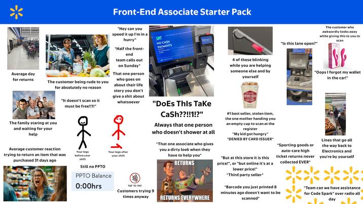 Front-End Associate Starter Pack Average day for returns gettyimages Credit: Connect Images The customer being rude to you for absolutely no reason The family staring at you and waiting for your help Average customer reaction "It doesn't scan so it must be free!!1!" "Hey can you speed it up I'm in a hurry" *Half the front- end team calls out on Sunday* That one person who goes on about their life story you don't give a s--- about whatsoever trying to return an item that was purchased 31 days ago Your legs before your shift Your legs after your shift Still no PPTO PPTO Balance 0:00hrs TAP TO PAY Customers trying 9 times anyway NO CASH PAYMENTS No cash back option available [Scan your to S CONOR Walmart "Does This Take Cash??!!1!?" را Always that one person who doesn't shower at all *That one associate who gives you a dirty look when they have to help you* RETURNS RETURNS EVERYWHERE imgflip.com 4 of these blinking while you are helping someone else and by yourself FRESHNESS ARANTEED POPCORN CHICKEN FULLY COOKED NET WT 602 #1 best seller, stolen item, the one mother handing you an empty cup to scan at the register "My kid got hungry" *DENIED BY CARD ISSUER* "But at this store it is this price!", or "but online it's at a lower price!" *Third party seller* "Is this lane open?" The customer who awkwardly looks away while giving this to you to scan O plusOne cameras in use C LANE CLO *Sporting goods or auto-care high ticket returns never collected EVER* *Barcode you just printed 8 minutes ago doesn't want to be scanned* O "Oops I forgot my wallet in the car!" duce Lines that go all the way back to Electronics and you're by yourself **** "Team can we have assistance for Code Spark" over radio all day