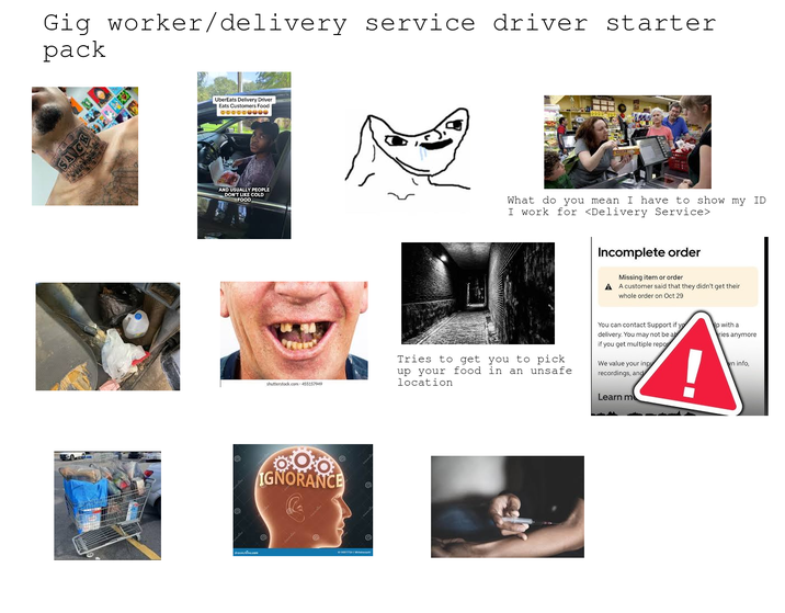 Gig worker/delivery service driver starter pack SACK OPE UberEats Delivery Driver Eats Customers Food AND USUALLY PEOPLE DON'T LIKE COLD FOOD drconutie.com What do you mean I have to show my ID I work for <Delivery Service> Incomplete order Missing item or order A A customer said that they didn't get their whole order on Oct 29 shutterstock.com 455157949 Tries to get you to pick up your food in an unsafe. location You can contact Support if yo delivery. You may not be ab if you get multiple repor We value your inpu recordings, and Learn m IGNORANCE G lp with a ries anymore vn info,