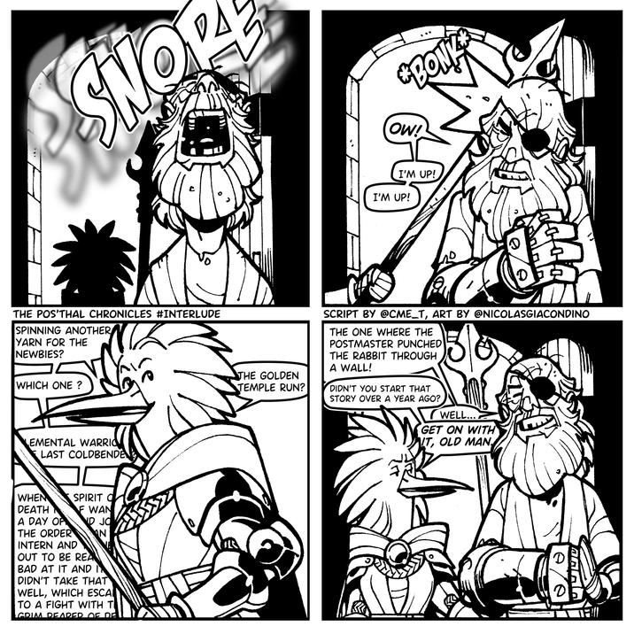 *BON SNO OW! THE POS'THAL CHRONICLES #INTERLUDE SPINNING ANOTHER YARN FOR THE NEWBIES? WHICH ONE ? EMENTAL WARRIO LAST COLDBENDEN WHEN DEATH A DAY OF THE ORDER SPIRIT O INTERN AND F WAN ND JO N OUT TO BE REA BAD AT IT AND IN DIDN'T TAKE THAT WELL, WHICH ESCA TO A FIGHT WITH TI GRIM DEADED 05 DE I'M UP! I'M UP! 0 THE GOLDEN TEMPLE RUN? SCRIPT BY @CME_T, ART BY @NICOLASGIACONDINO THE ONE WHERE THE POSTMASTER PUNCHED THE RABBIT THROUGH A WALL! DIDN'T YOU START THAT STORY OVER A YEAR AGO? WELL.... GET ON WITH IT, OLD MAN,