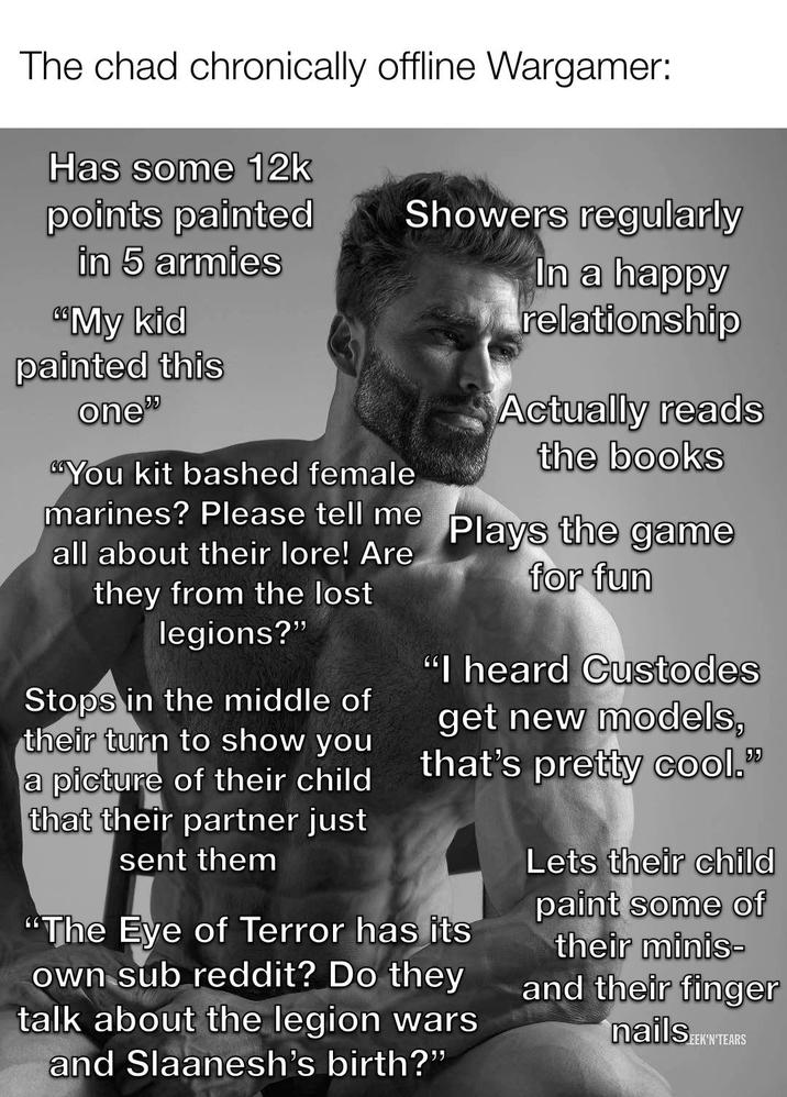 The chad chronically offline Wargamer: Has some 12k points painted in 5 armies "My kid painted this one" Showers regularly You kit bashed female marines? Please tell me all about their lore! Are they from the lost legions?" Stops in the middle of their turn to show you a picture of their child that their partner just sent them In a happy relationship Actually reads the books Plays the game for fun "I heard Custodes get new models, that's pretty cool." "The Eye of Terror has its own sub reddit? Do they talk about the legion wars and Slaanesh's birth?" Lets their child paint some of their minis- and their finger nails EEK'N'TEARS