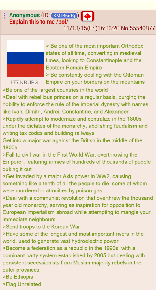 Anonymous (ID: XMfB6nRj) Explain this to me /pol/ 177 KB JPG 11/13/15(Fri)16:33:20 No.55540877 > Be one of the most important Orthodox states of all time, converting in medieval times, looking to Constantinople and the Eastern Roman Empire > Be constantly dealing with the Ottoman Empire on your borders on the mountains >Be one of the largest countries in the world >Deal with rebellious princes on a regular basis, purging the nobility to enforce the rule of the imperial dynasty with names like Ivan, Dimitri, Andrei, Constantine, and Alexander >Rapidly attempt to modernize and centralize in the 1800s under the dictates of the monarchy, abolishing feudalism and writing tax codes and building railways Get into a major war against the British in the middle of the 1800s >Fall to civil war in the First World War, overthrowing the Emperor, featuring armies of hundreds of thousands of people duking it out >Get invaded by a major Axis power in WW2, causing something like a tenth of all the people to die, some of whom were murdered in atrocities by poison gas >Deal with a communist revolution that overthrew the thousand year old monarchy, serving as inspiration for opposition to European imperialism abroad while attempting to mangle your immediate neighbours >Send troops to the Korean War >Have some of the longest and most important rivers in the world, used to generate vast hydroelectric power >Become a federation as a republic in the 1990s, with a dominant party system established by 2005 but dealing with persistent secessionists from Muslim majority rebels in the outer provinces >Be Ethiopia >Flag Unrelated