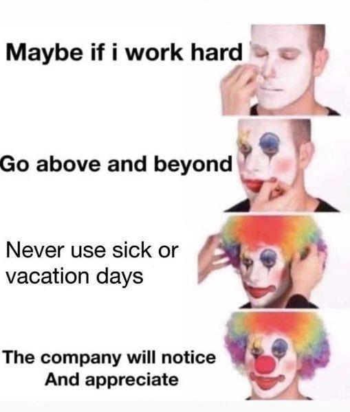 Maybe if i work hard Go above and beyond Never use sick or vacation days The company will notice And appreciate