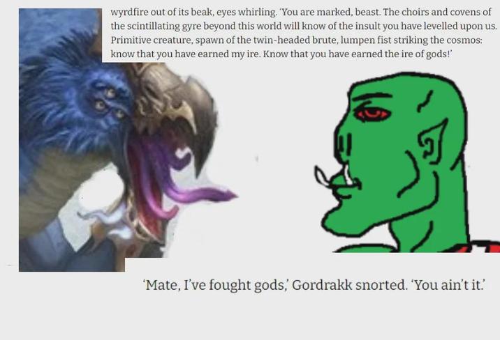 wyrdfire out of its beak, eyes whirling. 'You are marked, beast. The choirs and covens of the scintillating gyre beyond this world will know of the insult you have levelled upon us. Primitive creature, spawn of the twin-headed brute, lumpen fist striking the cosmos: know that you have earned my ire. Know that you have earned the ire of gods!' 'Mate, I've fought gods,' Gordrakk snorted. 'You ain't it.'