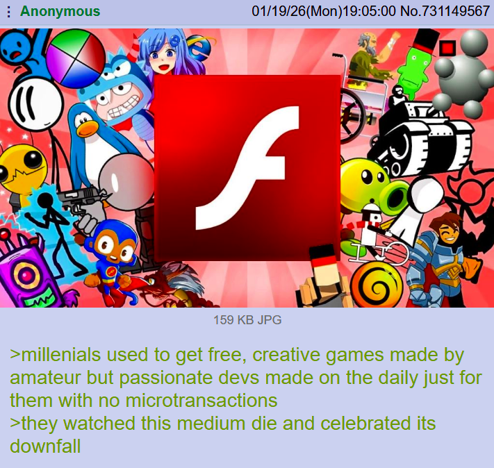 Anonymous 01/19/26(Mon)19:05:00 No.731149567 f 159 KB JPG >millenials used to get free, creative games made by amateur but passionate devs made on the daily just for them with no microtransactions >they watched this medium die and celebrated its downfall