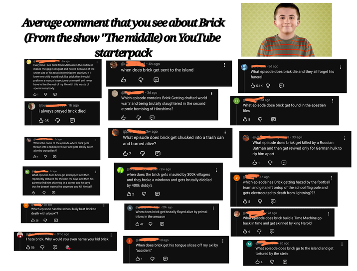 Average comment that you see about Brick (From the show "The middle) on YouTube @ 7.2w ago Everytime I see brick from Malcolm in the middle it makes me gag in disgust and hatred because of the sheer size of his testicle reminiscent cranium, If I knew my child would look like brick then I would preform a manual vasectomy on myself so I never have to live the rest of my life with this waste of sperm in my body. 31 starterpack @u⭑ ⚫4h ago when does brick get sent to the island @ ... @ou 1h ago i always prayed brick died 95 .3d ago Which episode contains Brick Getting drafted world war 3 and being brutally slaughtered in the second atomic bombing of Hiroshima? B yambu⚫ 3d ago What episode does brick die and they all forget his funeral 5.1K H Co 3d ago What episode dose brick get found in the epestien files B 8 @Metter on 5d ago Whats the name of the episode where brick gets thrown into a radioactive river and gets slowly eaten alive by crocodiles?? @p 3w ago What episode does brick get chucked into a trash can and burned alive? B7 @Per 3.3d ago What episode does brick get killed by a Russian Batman and then get revived only for German hulk to rip him apart B1 M @ • 6d ago What episode does brick get kidnapped and then repeatedly tortured for the next 90 days and then his parents find him shivering in a corner and he says that he doesn't wanna live anymore and kill himself B @bra erer 2w ago when does the brick gets mauled by 300k villagers and they broke a windows and gets brutally diddled by 400k diddy's B2 @ 2w ago Which episode has the school bully beat Brick to death with a book?? 28 @M ⚫9mo ago I hate brick. Why would you even name your kid brick 56 ... G @ggugranam.6.20h ago When does brick get brutally flayed alive by primal tribes in the amazon B47 Z @Z 1d ago ... When does brick get his tongue slices off my axl by "accident" B₁ 1d ago which episode has Brick getting hazed by the football team and gets left ontop of the school flag pole and gets electrocuted to death from lightning??? B5 @L 2d ago What episode does brick build a Time Machine go back in time and get skinned by king Harold B4 M wivia 2d ago ... What episode does brick go to the island and get tortured by the stein B4
