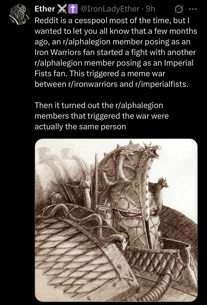 Ether + @Iron Lady Ether 9h • ⚫ Reddit is a cesspool most of the time, but I wanted to let you all know that a few months ago, an r/alphalegion member posing as an Iron Warriors fan started a fight with another r/alphalegion member posing as an Imperial Fists fan. This triggered a meme war between r/ironwarriors and r/imperialfists. Then it turned out the r/alphalegion members that triggered the war were actually the same person