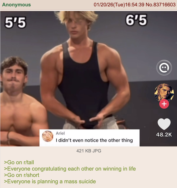 Anonymous 01/20/26(Tue)16:54:39 No.83716603 5'5 6'5 Ariel I didn't even notice the other thing 421 KB JPG >Go on r/tall >Everyone congratulating each other on winning in life >Go on r/short >Everyone is planning a mass suicide + 48.2K