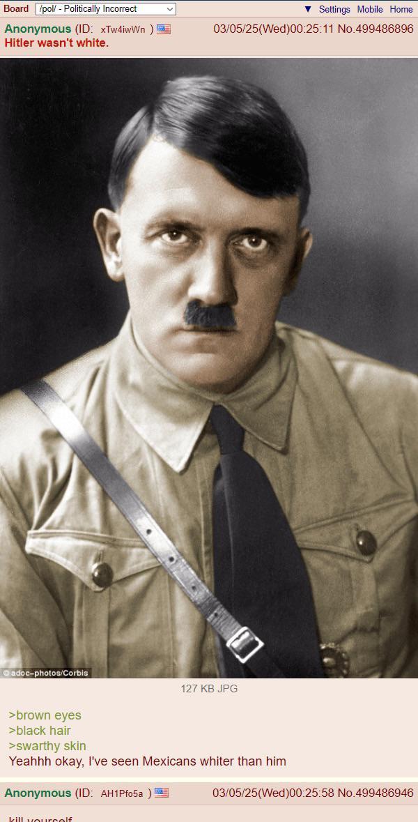 Board /pol/ - Politically Incorrect Anonymous (ID: xTw4iwWn) Hitler wasn't white. Cadoc-photos/Corbis >brown eyes >black hair >swarthy skin Settings Mobile Home 03/05/25(Wed)00:25:11 No.499486896 127 KB JPG Yeahhh okay, I've seen Mexicans whiter than him Anonymous (ID: AH1Pf05a)! 03/05/25(Wed)00:25:58 No.499486946 kill yourself