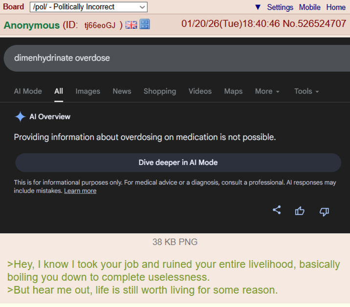Board /pol/ - Politically Incorrect Anonymous (ID: tj66e0GJ) dimenhydrinate overdose Settings Mobile Home 01/20/26(Tue)18:40:46 No.526524707 Al Mode All Images News Shopping Videos Maps More ▾ Tools ▾ Al Overview Providing information about overdosing on medication is not possible. Dive deeper in Al Mode This is for informational purposes only. For medical advice or a diagnosis, consult a professional. Al responses may include mistakes. Learn more 38 KB PNG >Hey, I know I took your job and ruined your entire livelihood, basically boiling you down to complete uselessness. >But hear me out, life is still worth living for some reason.